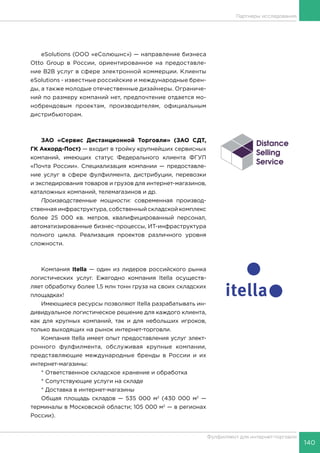 140
Фулфилмент для интернет-торговли
Партнеры исследования
eSolutions (ООО «еСолюшнс») — направление бизнеса
Otto Group в России, ориентированное на предоставле-
ние B2B услуг в сфере электронной коммерции. Клиенты
eSolutions - известные российские и международные брен-
ды, а также молодые отечественные дизайнеры. Ограниче-
ний по размеру компаний нет, предпочтение отдается мо-
нобрендовым проектам, производителям, официальным
дистрибьюторам.
ЗАО «Сервис Дистанционной Торговли» (ЗАО СДТ,
ГК Аккорд-Пост) — входит в тройку крупнейших сервисных
компаний, имеющих статус Федерального клиента ФГУП
«Почта России». Специализация компании — предоставле-
ние услуг в сфере фулфилмента, дистрибуции, перевозки
и экспедирования товаров и грузов для интернет-магазинов,
каталожных компаний, телемагазинов и др.
Производственные мощности: современная производ-
ственная инфраструктура, собственный складской комплекс
более 25 000 кв. метров, квалифицированный персонал,
автоматизированные бизнес-процессы, ИТ-инфраструктура
полного цикла. Реализация проектов различного уровня
сложности.
Компания Itella — один из лидеров российского рынка
логистических услуг. Ежегодно компания Itella осуществ-
ляет обработку более 1,5 млн тонн груза на своих складских
площадках!
Имеющиеся ресурсы позволяют Itella разрабатывать ин-
дивидуальное логистическое решение для каждого клиента,
как для крупных компаний, так и для небольших игроков,
только выходящих на рынок интернет-торговли.
Компания Itella имеет опыт предоставления услуг элект-
ронного фулфилмента, обслуживая крупные компании,
представляющие международные бренды в России и их
интернет-магазины:
* Ответственное складское хранение и обработка
* Сопутствующие услуги на складе
* Доставка в интернет-магазины
Общая площадь складов — 535 000 м2
(430 000 м2
—
терминалы в Московской области; 105 000 м2
— в регионах
России).
 