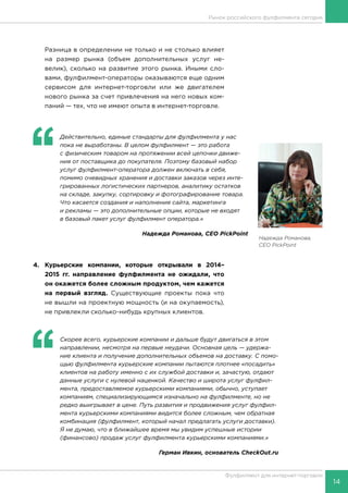 14
Фулфилмент для интернет-торговли
Разница в определении не только и не столько влияет
на размер рынка (объем дополнительных услуг не-
велик), сколько на развитие этого рынка. Иными сло-
вами, фулфилмент-операторы оказываются еще одним
сервисом для интернет-торговли или же двигателем
нового рынка за счет привлечения на него новых ком-
паний — тех, что не имеют опыта в интернет-торговле.
‘‘
	 Действительно, единые стандарты для фулфилмента у нас
пока не выработаны. В целом фулфилмент — это работа
с физическим товаром на протяжении всей цепочки движе-
ния от поставщика до покупателя. Поэтому базовый набор
услуг фулфилмент-оператора должен включать в себя,
помимо очевидных хранения и доставки заказов через инте-
грированных логистических партнеров, аналитику остатков
на складе, закупку, сортировку и фотографирование товара.
Что касается создания и наполнения сайта, маркетинга
и рекламы — это дополнительные опции, которые не входят
в базовый пакет услуг фулфилмент оператора.»
Надежда Романова, CEO PickPoint
4.	Курьерские компании, которые открывали в 2014–
2015 гг. направление фулфилмента не ожидали, что
он окажется более сложным продуктом, чем кажется
на первый взгляд. Существующие проекты пока что
не вышли на проектную мощность (и на окупаемость),
не привлекли сколько-нибудь крупных клиентов.
‘‘
	 Скорее всего, курьерские компании и дальше будут двигаться в этом
направлении, несмотря на первые неудачи. Основная цель — удержа-
ние клиента и получение дополнительных объемов на доставку. С помо-
щью фулфилмента курьерские компании пытаются плотнее «посадить»
клиентов на работу именно с их службой доставки и, зачастую, отдают
данные услуги с нулевой наценкой. Качество и широта услуг фулфил-
мента, предоставляемое курьерскими компаниями, обычно, уступает
компаниям, специализирующимся изначально на фулфилменте, но не
редко выигрывает в цене. Путь развития и продвижения услуг фулфил-
мента курьерскими компаниями видится более сложным, чем обратная
комбинация (фулфилмент, который начал предлагать услуги доставки).
Я не думаю, что в ближайшее время мы увидим успешные истории
(финансово) продаж услуг фулфилмента курьерскими компаниями.»
Герман Ивкин, основатель CheckOut.ru
Рынок российского фулфилмента сегодня
Надежда Романова,
CEO PickPoint
 