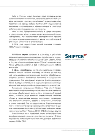 141
Фулфилмент для интернет-торговли
Itella в России имеет богатый опыт сотрудничества
с компаниями таких сегментов, как фармацевтика, FMCG (то-
вары народного спроса и потребления), электроника и бы-
товая техника, одежда и обувь (Fashion), DIY («Сделай сам»),
автозапчасти и компоненты, промышленное и сельскохо-
зяйственное оборудование и компоненты.
Itella — ваш приоритетный выбор в сфере складских
и транспортных услуг, а также услуг для компаний интер-
нет-торговли. Мы обеспечиваем бесперебойный процесс
торговли и делаем повседневную жизнь простой и легкой
для наших клиентов в 10 странах мира.
В 2014 году товарооборот нашей компании составил
1 858,7 миллионов евро.
Компания Shiptor основана в 2008 году и уже стала
ведущим игроком рынков логистики, фулфилмента и крос-
сбордера. Собственная сеть складов в США, Европе, Китае
и России общей площадью около 5300 м2
позволяет ком-
пании успешно работать с b2b и b2c партнерами любого
масштаба.
В сфере кроссбордера компания решает весь пул задач,
включая выкуп товаров, доставку от первой до послед-
ней мили, ускоренную таможенную очистку, обработку па-
спортных данных, возвратную логистику и складское об-
служивание. Для зарубежных клиентов Shiptor предлагает
также быструю интеграцию с ведущими российскими мар-
кетплейсами и полную локализацию продукта для России.
Российское направление Shiptor.ru “под ключ” покры-
вает задачи по фулфилменту и логистике. Московский склад
компании обрабатывает десятки тонн отправлений каждый
месяц, а список услуг включает ответственное хранение,
сборку и переупаковку заказов, кроссдокинг, маркировку
или вложение листовок, работу с возвратной логистикой
и прием платежей. Для доставки товаров Shiptor.ru предла-
гает и собственную курьерскую службу, и агрегирует в еди-
ном окне десятки ведущих служб доставки по России, вклю-
чая постаматы, Почту России, CDEK, DPD, Boxberry и другие.
Собственный R&D позволяет гибко интегрироваться
в инфраструктуру клиента, а для быстрого старта у Shiptor.
ru уже есть интеграции через API и модули для всех попу-
лярных CMS и CRM.
Партнеры исследования
 