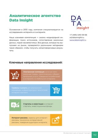 142
Фулфилмент для интернет-торговли
Услуги, котоКлючевые направления исследований:
 PayPal
 PayU
 TIU
 Связно
 Банки.р
 Адмеди
 Prostor
 Fastlane
Исследова
компаний,
компаний,
по запрос
Пре
отч
сегм
Сервисы и услуги для электронной
коммерции, инфраструктура и экосистема
интернет-торговли.
Интернет-реклама, сервисы для интернет-
рекламы, технологии интерактивной
рекламы, поведение аудитории интернета.
Электронная коммерция, включая мате-
риальные товары, туристические и образо-
вательные услуги, поведение потребителей
в интернете и в мобильном интернете.
Стартапы и инвестиции в интернет-
стартапы, инвестиционные фонды.
НАШИ
К
Аналитическое агентство
Data Insight
+7 (495) 540-59-06
a@datainsight.ru
www.datainsight.ru
Основанная в 2010 году, компания специализируется на
исследованиях интернета и в интернете.
Наша ключевая компетенция — анализ неоднородной ин-
формации, поиск источников, сопоставление различных
данных, порой несовместимых. Все данные, которые мы вы-
пускаем на рынок, проверяются различными методиками
таким образом, чтобы получить непротиворечивые резуль-
таты.
 