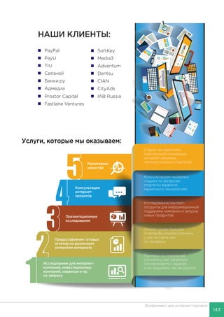 143
Фулфилмент для интернет-торговли
Услуги, которые мы оказываем:
 PayPal
 PayU
 TIU
 Связной
 Банки.ру
 Адмедиа
 Prostor Capital  IAB Russia
 SoftKey
 Media3
 Adventum
 Dentsu
 CIAN
 CityAds
 Fastlane Ventures
Исследование для интернет-
компаний, инвестиционных
компаний, сервисов и пр.
по запросу
Предоставление готовых
отчетов по различным
сегментам интернета
Консультации
интернет-
проектов
Мониторинг
новостей
Примеры исследований
уточните у нас напрямую
или приходите с задачей,
а мы подумаем, как ее решить.
Список существующих
отчетов Вы можете уточнить
у нас на сайте или
по телефону
Консультируем на разных
стадиях по вопросам
стратегии развития,
маркетинга, технологиям
Исследования/контент-
продукты для информационной
поддержки компании и запуска
новых продуктов
Следим за новостями
электронной коммерции,
интернет-рекламы,
технологических стартапов
Презентационные
исследования
НАШИ КЛИЕНТЫ:
 