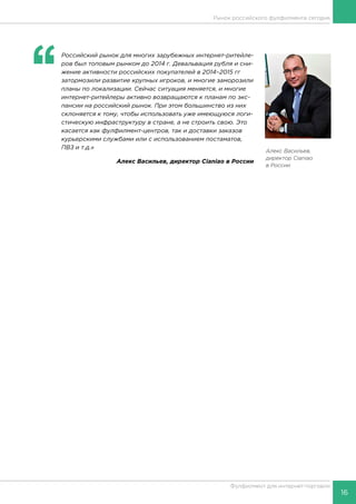 16
Фулфилмент для интернет-торговли
‘‘
	Российский рынок для многих зарубежных интернет-ритейле-
ров был топовым рынком до 2014 г. Девальвация рубля и сни-
жение активности российских покупателей в 2014–2015 гг
затормозили развитие крупных игроков, и многие заморозили
планы по локализации. Сейчас ситуация меняется, и многие
интернет-ритейлеры активно возвращаются к планам по экс-
пансии на российский рынок. При этом большинство из них
склоняется к тому, чтобы использовать уже имеющуюся логи-
стическую инфраструктуру в стране, а не строить свою. Это
касается как фулфилмент-центров, так и доставки заказов
курьерскими службами или с использованием постаматов,
ПВЗ и т.д.»
Алекс Васильев, директор Cianiao в России
Алекс Васильев,
директор Cianiao
в России
Рынок российского фулфилмента сегодня
 