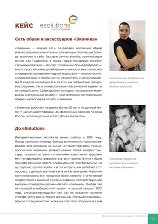17
Фулфилмент для интернет-торговли
КЕЙС
Сеть обуви и аксессуаров «Эконика»
«Эконика» — модная сеть, создающая коллекции обуви
и аксессуаров исключительно для женщин. Коллекция брен-
да включает в себя: базовую линию ekonika, премиальную
линию Alla Pugachova, а также новую трендовую линейку
с яркими моделями — ekonika2
. Коллекции бренда разрабаты-
ваются российскими дизайнерами и технологами совместно
с мировыми экспертами модной индустрии — итальянскими,
американскими и британскими стилистами и консультанта-
ми. В каждой коллекции всегда есть как эффектные трендо-
вые решения, так и универсальные классические варианты
на каждый день. Сверхудобная колодка, натуральные мате-
риалы и актуальный дизайн — неотъемлемые составляющие
обуви и аксессуаров от сети «Эконика».
«Эконика» работает на рынке более 25 лет и на данный мо-
мент насчитывает порядка 140 фирменных салонов по всей
России, в Белоруссии и в Республике Казахстан.
До eSolutions
Интернет-магазин ekonika.ru начал работу в 2012 году.
Перед запуском команда бренда внимательно проанализи-
ровала всю ситуацию на рынке интернет-торговли России,
просчитала варианты развертывания своей инфраструк-
туры, провела встречи со многими известными фулфил-
мент-операторами, взвесила все за и против. В итоге было
принято решение отдать операционную составляющую на
аутсорсинг, протестировать и посмотреть, как работает этот
процесс, а дальше все-таки взять все в свои руки. Желание
контролировать все процессы было связано с установкой
предоставлять высокий уровень сервиса, соответствующий
высоким стандартам розничной сети «Эконика». Выбор пал
на молодой и амбициозный проект — лучший стартап 2012
года, специализирующийся как раз на оказании полного
спектра услуг для интернет-магазинов. Это было взаимовы-
годное сотрудничество: команда стартапа получала в свой
Алина Кисина, руководитель
департамента развития
бизнеса eSolutions
Станислав Коробочка,
руководитель интернет-
магазина «Эконика»
 