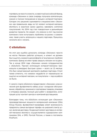 18
Фулфилмент для интернет-торговли
портфель не просто клиента, а известный российский бренд,
команда «Эконики» в свою очередь получала компетенции,
знания и полное погружение в процесс интернет-торговли.
Сегодня это решение оценивается специалистами «Экони-
ки» как правильное, ведь на тот момент интернет-магазину
ekonika.ru в короткие сроки удалось завоевать симпатии
покупателей. Но 2014 год стал поворотным в дальнейшем
развитии проекта. Не секрет, что именно в этот год многие
компании стали испытывать проблемы на рынке, к сожале-
нию, такая участь затронула и нашего партнера. Пришлось
начинать все с начала…
С eSolutions
На этот раз ошибок допускать команда «Эконики» просто
не могла. Магазин работал успешно, и клиент не должен
был ощутить никакого дискомфорта от внутренних проблем
компании. Бренд не имел права закрыть магазин ни на день.
Так в конце 2014 года «Эконика» начала сотрудничество
с eSolutions. Причем интеграция интернет-магазина про-
изошла в рекордно быстрые сроки — всего за 1,5 месяца.
Это был самый важный критерий в выборе партнера. Стоит
также отметить, что никаких неудобств от перезапуска не
ощутил ни интернет-магазин, ни покупатели — пауз в работе
не было.
С самого старта eSolutions предоставлял «Эконике» класси-
ческий для фулфилмента набор услуг: складское обслужи-
вание, обработка, хранение и сортировка товаров, упаковка
и отправка заказов, полный цикл работ с возвратами, инте-
грация услуг контакт-центра и компаний-доставщиков.
Благодаря тому, что eSolutions использует для «Эконики»
производственные мощности материнской компании (Otto
Group Russia), фулфилмент-провайдер имеет возможность
предлагать самые выгодные тарифы на широкий спектр ус-
луг, включая доставку. На данный момент доставка из интер-
нет-магазина ekonika.ru осуществляется курьерскими ком-
паниями DHL и DPD, Почтой России, а также в постаматы
PickPoint.
Реклама. Кейс eSolutions: Сеть обуви и аксессуаров «Эконика»
 