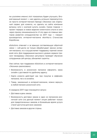 20
Фулфилмент для интернет-торговли
ми усилиями именно этот показатель будем улучшать. Вто-
рой важный момент — нам удалось успешно перезапустить
не просто интернет-магазин бренда «Эконика» как отдель-
ный сервис для клиента, но сделать из сайта компании
витрину сети с кнопкой купить онлайн. Самое главное —
проект перерос в новое видение клиентского опыта в сети
через призму омниканальности. И это один из главных век-
торов развития сотрудничества на 2017 год» — говорит
руководитель интернет-магазина ekonika.ru Станислав
Коробочка.
eSolutions отвечает и за важную составляющую обратной
связи — call-центр не только обрабатывает звонки интер-
нет-магазина, но и осуществляет поддержку горячей линии
всей сети. Для поддержания высокого уровня сервиса тре-
нинг менеджеры «Эконики» регулярно проводят обучение
сотрудников call-центра, обновляют скрипты.
Уже сейчас при поддержке eSolutions в интернет-магазине
«Эконика» реализовано:
•	Возможность в розничном магазине оформить заказ
онлайн с доставкой по удобному адресу.
•	Карта клиента действует как при покупке в оффлайн
магазине, так и в онлайне.
•	Товар, заказанный в интернет-магазине, можно вернуть
в любой магазин розничной сети.
К середине 2017 года планируется запуск:
•	 Доставка в день заказа.
•	Возможность доставки заказа в один из магазинов роз-
ничной сети (на данный момент опция работает только
для предоплаченных заказов, в ближайшее время услуга
станет доступна для всех заказов).
•	 Доставка заказов в другие страны.
Реклама. Кейс eSolutions: Сеть обуви и аксессуаров «Эконика»
 