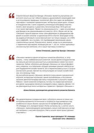 21
Фулфилмент для интернет-торговли
‘‘
	 Стратегическим фокусом бренда «Эконика» является улучшение кли-
ентского опыта за счет гибкого сервиса, дружелюбного взаимодействия
и использования передовых технологий. Для этих задач мы выбираем
партнеров с похожими приоритетами, экспертов в своем деле, готовых
в сотрудничестве с нами создавать уникальную атмосферу покупки,
менять свои процессы и укреплять техническую базу. Отто для нас
стал таким партнером. Проект по омниканальности — один из ключевых
для бренда и мы реализовываем его вместе с Отто. Менее чем за год
«Эконика» прошла важные этапы трансформации от объединения оф-
флайн и онлайн каналов в идеологию Omni-channel. Благодаря этому
мы видим устойчивый и качественный рост не только продаж, но и NPS,
как в оффлайн, так и онлайн, что подтверждает реализацию наших
стратегических целей. Планов много, важно, когда ты их реализуешь
с надежными партнерами. Команда для нас — это не только единомыш-
ленники внутри компании, это и наши партнеры и клиенты.»
Алина Степанова, директор бренда «Эконика»
‘‘
	 «Эконика» является одним из крупных клиентов eSolutions, и, хочу
сказать, очень требовательным клиентом. За все время сотрудничества
мы прошли достаточно длинный путь и реализовали совместно много
сервисов. Сейчас eSolutions для бренда «Эконика» не только фулфил-
мент оператор, но и компания, которая оказывает разный спектр услуг
для поддержания онлайн проекта: это и маркетинговые услуги, и услуги
контактного центра, причем мы консультируем не только онлайн мага-
зин, но и розницу тоже.
На российском рынке «Эконика» является очень ярким и динамичным
игроком: интересные коллекции, яркие коллаборации и постоянное
желание двигаться вперед навстречу покупателям и улучшать сервис.
Работа с таким клиентом интересна, потому что сервисная компания
все время вынуждена меняться и внедрять новые сервисы. Думаю, что
мы реализуем еще много интересных сервисов с брендом «Эконика».»
Алина Кисина, руководитель департамента развития бизнеса.
‘‘
	 Мы удовлетворены сотрудничеством с eSolutions именно в плане кли-
ентоориентированности компании и готовности подстраиваться под
особенности наших бизнес-процессов. В портфеле фешн брендов
ГК «Новард» есть молодой проект Portal, которому мы, с учетом опыта
«Эконики», порекомендовали организовать запуск собственного интер-
нет-магазина с участием eSolutions. Уже в начале июня проект должен
стартовать.»
Сергей Саркисов, вице-президент ГК «Новард»
(включает сеть «Эконика»)
Реклама. Кейс eSolutions: Сеть обуви и аксессуаров «Эконика»
 