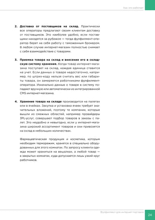 24
Фулфилмент для интернет-торговли
Как это работает
2.	Доставка от поставщиков на склад. Практически
все операторы предлагают своим клиентам доставку
от поставщиков. Это наиболее удобно, если постав-
щики находятся за рубежом — тогда фулфилмент-опе-
ратор берет на себя работу с таможенным брокером.
В любом случае интернет-магазин полностью снимает
с себя взаимодействие с товарами.
3.	 Приемка товара на склад и внесение его в склад-
скую систему хранения. Когда товар интернет-мага-
зина поступает на склад, каждая единица ставится
на учет. Если данных о товаре недостаточно, напри-
мер, по штрих-коду нельзя считать вес или габари-
ты товара, он замеряется работниками фулфилмент-
оператора. Изначально данные о товаре в систему по-
падают вручную или автоматически из интегрированной
CMS интернет-магазина.
4.	 Хранение товара на складе производится на палетах
или в ячейках. Закупка и установка ячеек требует зна-
чительных вложений, поэтому те компании, которые
вышли из смежных областей, например провайдеры
3PL-услуг, совершают подбор товаров в заказы с па-
лет. Это неудобно и невыгодно, если у интернет-мага-
зина широкий ассортимент товаров и они привозятся
на склад в небольших количествах.
Фармацевтическая продукция и косметика, которым
необходим терморежим, хранятся в специально обору-
дованных для этого комнатах. По запросу клиента оде-
жда может храниться на вешалках, а любой товар —
в закрытых комнатах, куда допускается лишь узкий круг
работников.
 