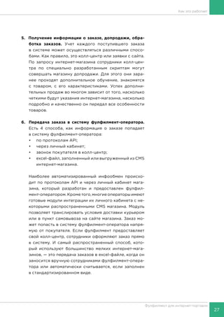 27
Фулфилмент для интернет-торговли
5. Получение информации о заказе, допродажи, обра-
ботка заказов. Учет каждого поступившего заказа
в системе может осуществляться различными спосо-
бами. Как правило, это колл-центр или заявки с сайта.
По запросу интернет-магазина сотрудники колл-цен-
тра по специально разработанным скриптам могут
совершать магазину допродажи. Для этого они зара-
нее проходят дополнительное обучение, знакомятся
с товаром, с его характеристиками. Успех дополни-
тельных продаж во многом зависит от того, насколько
четкими будут указания интернет-магазина, насколько
подробно и качественно он передал все особенности
товаров.
6.	 Передача заказа в систему фулфилмент-оператора.
Есть 4 способа, как информация о заказе попадает
в систему фулфилмент-оператора:
•	 по протоколам API;
•	 через личный кабинет;
•	 звонок покупателя в колл-центр;
•	 excel-файл, заполненный или выгруженный из CMS
интернет-магазина.
Наиболее автоматизированный инфообмен происхо-
дит по протоколам API и через личный кабинет мага-
зина, который разработан и предоставлен фулфил-
мент-оператором. Кроме того, многие операторы имеют
готовые модули интеграции их личного кабинета с не-
которыми распространенными CMS магазина. Модуль
позволяет транслировать условия доставки курьером
или в пункт самовывоза на сайте магазина. Заказ мо-
жет попасть в систему фулфилмент-оператора напря-
мую от покупателя. Если фулфилмент предоставляет
свой колл-центр, сотрудники оформляют заказ прямо
в систему. И самый распространенный способ, кото-
рый используют большинство мелких интернет-мага-
зинов, — это передача заказов в excel-файле, когда он
заносится вручную сотрудниками фулфилмент-опера-
тора или автоматически считывается, если заполнен
в стандартизированном виде.
Как это работает
 