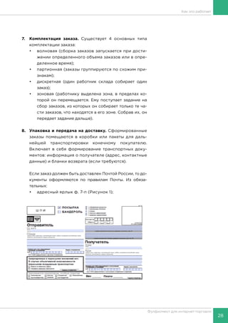 28
Фулфилмент для интернет-торговли
Как это работает
7.	 Комплектация заказа. Существует 4 основных типа
комплектации заказа:
•	 волновая (сборка заказов запускается при дости-
жении определенного объема заказов или в опре-
деленное время);
•	 партионная (заказы группируются по схожим при-
знакам);
•	 дискретная (один работник склада собирает один
заказ);
•	 зоновая (работнику выделена зона, в пределах ко-
торой он перемещается. Ему поступает задание на
сбор заказов, из которых он собирает только те ча-
сти заказов, что находятся в его зоне. Собрав их, он
передает задание дальше).
8.	 Упаковка и передача на доставку. Сформированные
заказы помещаются в коробки или пакеты для даль-
нейшей транспортировки конечному покупателю.
Включает в себя формирование транспортных доку-
ментов: информация о получателе (адрес, контактные
данные) и бланки возврата (если требуются).
Если заказ должен быть доставлен Почтой России, то до-
кументы оформляются по правилам Почты. Из обяза-
тельных:
•	 адресный ярлык ф. 7-п (Рисунок 1);
 