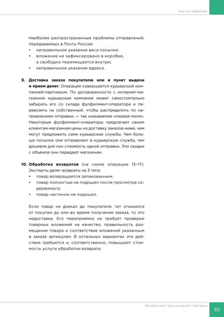 30
Фулфилмент для интернет-торговли
Как это работает
Наиболее распространенные проблемы отправлений,
передаваемых в Почту России:
•	 неправильное указание веса посылки;
•	 вложение не зафиксировано в коробке,
а свободно перемещается внутри;
•	 неправильное указание адреса.
9.	 Доставка заказа покупателю или в пункт выдачи
и прием денег. Операция совершается курьерской ком-
панией-партнером. По договоренности с интернет-ма-
газином курьерская компания может самостоятельно
забирать его со склада фулфилмент-оператора и пе-
ревозить на собственный, чтобы распределить по на-
правлениям отправки, — так называемая «первая миля».
Некоторые фулфилмент-операторы предлагают своим
клиентам-магазинам цены на доставку заказов ниже, чем
могут предложить сами курьерские службы. Чем боль-
ше посылок они отправляют в курьерскую службу, тем
дешевле для них стоимость одной отправки. Эти скидки
с объемов они передают магазинам.
10.	Обработка возвратов (на схеме операции 13–17).
Эксперты делят возвраты на 3 типа:
•	 товар возвращается запакованным;
•	 товар полностью не подошел после просмотра со-
держимого;
•	 товар частично не подошел.
Если товар не доехал до покупателя, тот отказался
от покупки до или во время получения заказа, то это
недоставка. Его переприемка не требует проверки
товарных вложений на качество, правильность раз-
мещения товара и соответствие вложений указанным
в заказе артикулам. В остальных вариантах эти дей-
ствия требуются и, соответственно, повышают стои-
мость услуги обработки возврата.
 