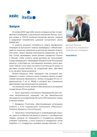 31
Фулфилмент для интернет-торговли
КЕЙС
Запуск
В ноябре 2015 года Itella начала сотрудничество по фул-
филмент-операциям с российской компанией MyToys, кото-
рая входит в ТОП-10 интернет-магазинов детских товаров
и предлагает потребителю широкий ассортимент, около
55000 SKU.
У клиента возникла потребность отдать фулфилмент
операции на аутсорсинг новому провайдеру с гибкой реак-
цией на сезонные изменения в количестве заказов. В высо-
кий сезон, объем заказов многократно возрастает, до 5-ти
раз. Склад провайдера также должен находиться близко
к Москве, чтобы снизить сроки доставки до получателей.
Склад предыдущего провайдера находился вне Московской
области, и доставка до поставщиков занимала много вре-
мени. Сейчас, если заказ поступил в систему до 15 часов, то
доставка осуществляется на следующий день. Доставка
в тот же день также возможна.
Бизнес-процессы Itella подходили под основные тре-
бования, и клиент успешно занял половину одного из двух
этажей мезонина терминала в г. Химки, площадью 10 тыс. м2
,
удаленностью 7 км от МКАД и который был специально
адаптирован под мелкоячеистое хранение.
На начальном этапе проекта Itella вложила в оснащение
склада более 20 млн рублей:
•	 Было закуплено стеллажное оборудование для сис-
темы мелкоячеистого хранения, так как ежемоментное
нахождение на складе более 50 тысяч SKU возможно только
в мелкой ячейке.
•	 Внедрена IT-система, обеспечивающая интеграцию
клиента с 4-мя курьерскими компаниями (Максипост,
PickPoint, Boxberry и Почта России).
•	 Закуплены паллетирующая и упаковывающая маши-
ны: одна из особенностей данного клиента — негабаритные
товары, которые не помещаются в стандартные размеры
упаковки (например, у этого клиента 6 стандартных типов
коробов и 2 стандартных размера курьер-пакетов). С на-
Дмитрий Лобанов,
руководитель направления
«Электронная коммерция»
www.itella.ru
 