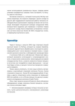 32
Фулфилмент для интернет-торговли
чалом использования упаковочных машин, среднее время
упаковки негабаритных заказов стало составлять 1-2 мину-
ты, вместо 5-25 минут.
Основная сложность, с которой столкнулись MyToys при
смене оператора, это скорость переезда с одного склада на
другой. Для поддержания нормальной работы магазина не-
обходимо было организовать переезд не более чем за 6 ме-
сяцев. Благодаря специальной команде сотрудников Itella,
которые были выделены для перевозки и приемки товара
с прошлого склада, была оперативно установлена стелаж-
ная система емкостью более 20 000 стандартных ячеек,
и переезд был выполнен в срок.
SpeedUp
Через 2 месяца, в августе 2016 года стартовал второй
крупный проект по MyToys, который мы назвали SpeedUp.
Основной задачей было обрабатывать многократно-увели-
чивающийся рост числа заказов в пиковый сезон, с сохра-
нением высокого качества и соблюдением сроков доставки.
У компании Itella есть собственный «Проектный офис»,
который занимается интеграцией и сопровождением кли-
ента, а также всеми изменениями, происходящими во время
сотрудничества. Если у клиента изменится бизнес-процесс
в логистике или понадобится новый функционал — все де-
тали будут учтены, а процесс полностью прозрачен и завер-
шится вовремя.
Также, важно упомянуть, что все наши клиенты застра-
хованы в крупнейшей страховой компании России. Сумма
страхового покрытия - более 30 миллиардов рублей. К при-
меру, у других операторов сумма страховки не превышает
600 млн рублей, а это в 30 раз меньше (по данным незави-
симого исследования компании Knight Frank).
Итак, старт проекта начался 23 августа. Было обновлено
оборудование склада, изменены бизнес-процессы, состав-
лен список ключевых задач:
•	 Автоматизировать проверку готовых посылок на пал-
лете, путем дополнительного сканирования штрихкода
на посылке.
Реклама. Кейс Itella
 