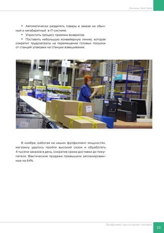 33
Фулфилмент для интернет-торговли
•	 Автоматически разделять товары в заказе на обыч-
ный и негабаритный в IT-системе.
•	 Упростить процесс приемки возвратов.
•	 Поставить небольшую конвейерную линию, которая
сократит трудозатраты на перемещение готовых посылок
от станций упаковки на станции взвешивания.
В ноябре, работая на наших фулфилмент мощностях,
магазину удалось пройти высокий сезон и обработать
4 тысячи заказов в день, сократив сроки доставки до поку-
пателя. Фактические продажи превышали запланирован-
ные на 64%.
Реклама. Кейс Itella
 