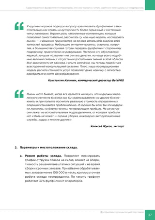 37
Фулфилмент для интернет-торговли
‘‘
	 У крупных игроков подход к вопросу «реализовать фулфилмент само-
стоятельно или отдать на аутсорсинг?» более серьезный и системный,
чем у маленьких. Играют роль накопленные компетенции, которые
позволяют самостоятельно рассчитать ту или иную модель, исследовать
рынок, — и решение принимается на основе детального анализа всех
тонкостей процесса. Небольшие интернет-проекты, стартапы, напро-
тив, в большинстве случаев готовы передать фулфилмент стороннему
подрядчику, практически не раздумывая. Частично это обусловлено
маржой, которая позволяет «не считать деньги», но чаще всего подоб-
ные явления связаны с отсутствием достаточных знаний в этой области.
Вне зависимости от размера и опыта компании, мы готовы поделиться
всесторонней консультацией со всеми. Плюс, наша пооперационная
модель расчета стоимости услуг позволяет даже новичку с легкостью
разобраться в схеме ценообразования.
Константин Калинин, коммерческий директор BetaPRO
2.	 Параметры и местоположение склада.
a.	 Режим работы склада. Позволяет планировать
график отгрузок товара на склад, влияет на опера-
тивность решения внештатных ситуаций и на время
сборки срочных заказов. При объеме обрабатывае-
мых заказов менее 100 000 в месяц круглосуточная
работа склада неоправданна. По такому графику
работает 37% фулфилмент-операторов.
‘‘
	 Очень часто бывает, когда все делается «инхаус», что издержки выде-
ленного сегмента бизнеса как бы «размазываются» на другие бизнес-
юниты и при попытке посчитать реальную стоимость определенных
операций становится проблематично. И хорошо бы если бы эти издерж-
ки ложились на бизнес-юниты, генерирующие прибыль. Но зачастую
они лежат на вспомогательных подразделениях, от которых прибыли
нет и быть не может — охрана, уборка, инженерно-эксплуатационные
службы, кадры и многие другие.»
Алексей Жуков, эксперт
Характеристики фулфилмент-операторов, или как магазину читать карточки потенциальных подрядчиков
 
