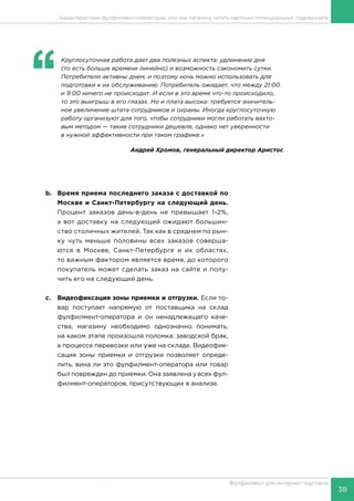 38
Фулфилмент для интернет-торговли
Характеристики фулфилмент-операторов, или как магазину читать карточки потенциальных подрядчиков
b.	 Время приема последнего заказа с доставкой по
Москве и Санкт-Петербургу на следующий день.
Процент заказов день-в-день не превышает 1–2%,
а вот доставку на следующий ожидают большин-
ство столичных жителей. Так как в среднем по рын-
ку чуть меньше половины всех заказов соверша-
ются в Москве, Санкт-Петербурге и их областях,
то важным фактором является время, до которого
покупатель может сделать заказ на сайте и полу-
чить его на следующий день.
c.	 Видеофиксация зоны приемки и отгрузки. Если то-
вар поступает напрямую от поставщика на склад
фулфилмент-оператора и он ненадлежащего каче-
ства, магазину необходимо однозначно понимать,
на каком этапе произошла поломка: заводской брак,
в процессе перевозки или уже на складе. Видеофик-
сация зоны приемки и отгрузки позволяет опреде-
лить, вина ли это фулфилмент-оператора или товар
был поврежден до приемки. Она заявлена у всех фул-
филмент-операторов, присутствующих в анализе.
‘‘
	 Круглосуточная работа дает два полезных аспекта: удлинение дня
(то есть больше времени линейно) и возможность сэкономить сутки.
Потребители активны днем, и поэтому ночь можно использовать для
подготовки к их обслуживанию. Потребитель ожидает, что между 21:00
и 9:00 ничего не происходит. И если в это время что-то происходило,
то это выигрыш в его глазах. Но и плата высока: требуется значитель-
ное увеличение штата сотрудников и охраны. Иногда круглосуточную
работу организуют для того, чтобы сотрудники могли работать вахто-
вым методом — такие сотрудники дешевле, однако нет уверенности
в нужной эффективности при таком графике.»
Андрей Хромов, генеральный директор Аристос
 