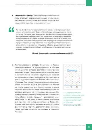 39
Фулфилмент для интернет-торговли
d.	 Страхование склада. Многие фулфилмент-опера-
торы страхуют содержимое склада, чтобы гаран-
тировать владельцу товара полное и быстрое воз-
мещение потерь при страховом случае.
‘‘
	 То, что фулфилмент-оператор страхует товары на складе, еще не оз-
начает, что их стоимость будет в полной мере возмещена, если что-то
случится. Магазину надо запросить у фулфилмент-оператора договор
на страхование и внимательно его прочитать: возможны ограничения
по типу товаров, по сумме, наличие франшизы и другие условия. По-
смотрите обязательства страховщика, попробуйте оценить возможные
задержки возмещения (например, если в договоре прописана очень
сложная или неконкретная процедура сбора и предоставления доку-
ментов), сможете ли вы собрать необходимые страховой документы,
и так далее.»
Матвей Козловский, генеральный директор B2CPL
e.	Местоположение склада. Логистика в России
централизованная и сосредоточена в Москве,
и большинство складов расположено внутри или
недалеко от нее. Тренд децентрализации бизнеса
и логистики уже начался с крупнейших игроков,
но пока еще не обрел массовость. Поэтому место
для складов выбирается в Москве и близлежащих
областях. Для крупного онлайн-бизнеса с количе-
ством заказов от 3000 в день привязка к Москве
не столь важна, как для более мелких игроков.
Наличие больших объемов позволяет предлагать
условия доставки, не уступающие рыночным. На-
пример, Озон — седьмой интернет-магазин в Руне-
те по объему онлайн-продаж* — доставляет заказ
в Москву в тот же день, если он сделан до 12 часов
дня, при том что склад расположен в Твери. На-
против, для небольших магазинов работать с фул-
филмент-оператором и доставлять свои заказы на
склад удобнее, если он расположен в пределах
Москвы.
* Среди российских
интернет-магазинов мате-
риальными товарами
по версии Data Insight
за 2016 год:
datainsight.ru/top100/
Совместный проект и
Характеристики фулфилмент-операторов, или как магазину читать карточки потенциальных подрядчиков
 
