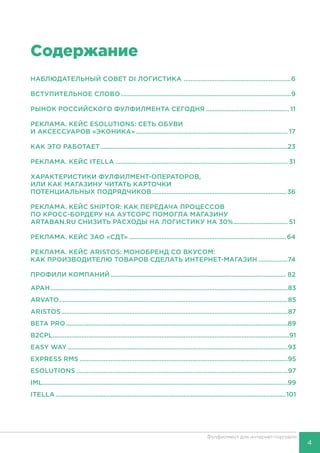 4
Фулфилмент для интернет-торговли
Содержание
НАБЛЮДАТЕЛЬНЫЙ СОВЕТ DI ЛОГИСТИКА ................................................................6
ВСТУПИТЕЛЬНОЕ СЛОВО.....................................................................................................9
РЫНОК РОССИЙСКОГО ФУЛФИЛМЕНТА СЕГОДНЯ.................................................. 11
РЕКЛАМА. КЕЙС ESOLUTIONS: СЕТЬ ОБУВИ
И АКСЕССУАРОВ «ЭКОНИКА».......................................................................................... 17
КАК ЭТО РАБОТАЕТ...............................................................................................................23
РЕКЛАМА. КЕЙС ITELLA...................................................................................................... 31
ХАРАКТЕРИСТИКИ ФУЛФИЛМЕНТ-ОПЕРАТОРОВ,
ИЛИ КАК МАГАЗИНУ ЧИТАТЬ КАРТОЧКИ
ПОТЕНЦИАЛЬНЫХ ПОДРЯДЧИКОВ................................................................................ 36
РЕКЛАМА. КЕЙС SHIPTOR: КАК ПЕРЕДАЧА ПРОЦЕССОВ
ПО КРОСС-БОРДЕРУ НА АУТСОРС ПОМОГЛА МАГАЗИНУ
ARTABAN.RU СНИЗИТЬ РАСХОДЫ НА ЛОГИСТИКУ НА 30%................................. 51
РЕКЛАМА. КЕЙС ЗАО «СДТ».............................................................................................64
РЕКЛАМА. КЕЙС ARISTOS: МОНОБРЕНД СО ВКУСОМ:
КАК ПРОИЗВОДИТЕЛЮ ТОВАРОВ СДЕЛАТЬ ИНТЕРНЕТ-МАГАЗИН..................74
ПРОФИЛИ КОМПАНИЙ........................................................................................................ 82
АРАН............................................................................................................................................83
ARVATO.......................................................................................................................................85
ARISTOS......................................................................................................................................87
BETA PRO...................................................................................................................................89
B2CPL............................................................................................................................................91
EASY WAY..................................................................................................................................93
EXPRESS RMS...........................................................................................................................95
ESOLUTIONS.............................................................................................................................97
IML................................................................................................................................................99
ITELLA........................................................................................................................................101
 