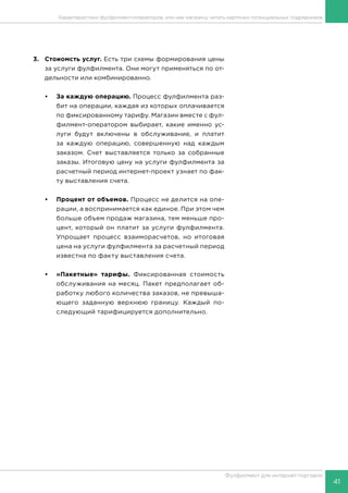 41
Фулфилмент для интернет-торговли
3.	 Стоиомсть услуг. Есть три схемы формирования цены
за услуги фулфилмента. Они могут применяться по от-
дельности или комбинированно.
•	 За каждую операцию. Процесс фулфилмента раз-
бит на операции, каждая из которых оплачивается
по фиксированному тарифу. Магазин вместе с фул-
филмент-оператором выбирает, какие именно ус-
луги будут включены в обслуживание, и платит
за каждую операцию, совершенную над каждым
заказом. Счет выставляется только за собранные
заказы. Итоговую цену на услуги фулфилмента за
расчетный период интернет-проект узнает по фак-
ту выставления счета.
•	 Процент от объемов. Процесс не делится на опе-
рации, а воспринимается как единое. При этом чем
больше объем продаж магазина, тем меньше про-
цент, который он платит за услуги фулфилмента.
Упрощает процесс взаиморасчетов, но итоговая
цена на услуги фулфилмента за расчетный период
известна по факту выставления счета.
•	 «Пакетные» тарифы. Фиксированная стоимость
обслуживания на месяц. Пакет предполагает об-
работку любого количества заказов, не превыша-
ющего заданную верхнюю границу. Каждый по-
следующий тарифицируется дополнительно.
Характеристики фулфилмент-операторов, или как магазину читать карточки потенциальных подрядчиков
 