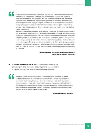 42
Фулфилмент для интернет-торговли
Характеристики фулфилмент-операторов, или как магазину читать карточки потенциальных подрядчиков
4.	 Дополнительные услуги. Набор дополнительных услуг
для конкретного магазина варьируется в зависимости
от схемы его работы и типа продаваемых товаров.
‘‘
	Вряд ли стоить ожидать полной стандартизации, поскольку даже
на более развитых рынках ее как таковой нет. Бизнес-партнерство,
взаимоотношение аутсорсера и клиента всегда строится на доверии,
коммуникации, готовности к компромиссам и определенной гибкости.
И это оценить невозможно. Но репперные процессы, по которым можно
получить первоначальную оценку ценового сегмента фулфилмент-опе-
ратора безусловно должны появиться.»
Алексей Жуков, эксперт
‘‘
	 У нас нет опубликованных тарифов, так как все тарифы индивидуальны
и зависят от специфики бизнеса и операционных процессов клиента,
а также от объемов. В eSolutions мы, как правило, практикуем два вида
тарификации: за каждую операцию и процент от объемов. Многие кли-
енты предпочитают первую модель, особенно, если со стороны клиента
интернет-магазин управляется логистами: такая схема для них понятна,
прозрачна и предсказуема. Таким образом клиенты могут оптимизировать
стоки, например.
А вот вторая схема очень интересна для клиентов, которые только выхо-
дят в онлайн и не могут спрогнозировать объемы продаж, которых, кста-
ти, может не быть вообще. Так как в такой схеме клиенты платят процент
с подтвержденных заказов, тем самым они не платят, если с товаром ни-
чего не происходит, при этом логистический оператор в любом случае
несет расходы. Поэтому эта схема имеет место быть для брендов, кото-
рые уже имеют опыт продаж, стабильные объемы и хорошую оборачива-
емость стока. В любом случае выбор схемы тарификации мы оставляем
за собой.»
Алина Кисина, руководитель департамента
развития бизнеса eSolutions
 