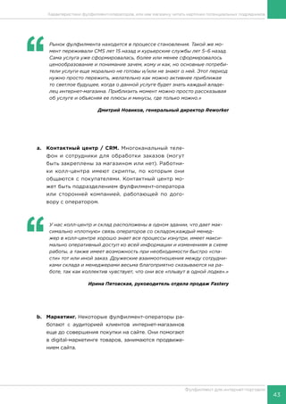 43
Фулфилмент для интернет-торговли
‘‘
	 Рынок фулфилмента находится в процессе становления. Такой же мо-
мент переживали CMS лет 15 назад и курьерские службы лет 5–6 назад.
Сама услуга уже сформировалась, более или менее сформировалось
ценообразование и понимание зачем, кому и как, но основные потреби-
тели услуги еще морально не готовы и/или не знают о ней. Этот период
нужно просто пережить, желательно как можно активнее приближая
то светлое будущее, когда о данной услуге будет знать каждый владе-
лец интернет-магазина. Приблизить момент можно просто рассказывая
об услуге и объясняя ее плюсы и минусы, где только можно.»
Дмитрий Новиков, генеральный директор Reworker
a.	 Контактный центр / CRM. Многоканальный теле-
фон и сотрудники для обработки заказов (могут
быть закреплены за магазином или нет). Работни-
ки колл-центра имеют скрипты, по которым они
общаются с покупателями. Контактный центр мо-
жет быть подразделением фулфилмент-оператора
или сторонней компанией, работающей по дого-
вору с оператором.
b.	Маркетинг. Некоторые фулфилмент-операторы ра-
ботают с аудиторией клиентов интернет-магазинов
еще до совершения покупки на сайте. Они помогают
в digital-маркетинге товаров, занимаются продвиже-
нием сайта.
‘‘
	 У нас колл-центр и склад расположены в одном здании, что дает мак-
симально «плотную» связь операторов со складом,каждый менед-
жер в колл-центре хорошо знает все процессы изнутри, имеет макси-
мально оперативный доступ ко всей информации и изменениям в схеме
работы, а также имеет возможность при необходимости быстро «спа-
сти» тот или иной заказ. Дружеские взаимоотношения между сотрудни-
ками склада и менеджерами весьма благоприятно сказываются на ра-
боте, так как коллектив чувствует, что они все «плывут в одной лодке».»
Ирина Пятовская, руководитель отдела продаж Fastery
Характеристики фулфилмент-операторов, или как магазину читать карточки потенциальных подрядчиков
 