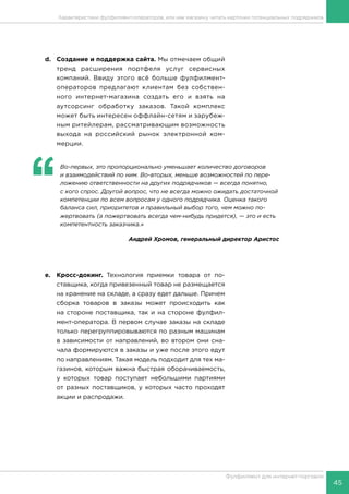45
Фулфилмент для интернет-торговли
d.	 Создание и поддержка сайта. Мы отмечаем общий
тренд расширения портфеля услуг сервисных
компаний. Ввиду этого всё больше фулфилмент-
операторов предлагают клиентам без собствен-
ного интернет-магазина создать его и взять на
аутсорсинг обработку заказов. Такой комплекс
может быть интересен оффлайн-сетям и зарубеж-
ным ритейлерам, рассматривающим возможность
выхода на российский рынок электронной ком-
мерции.
‘‘
	 Во-первых, это пропорционально уменьшает количество договоров
и взаимодействий по ним. Во-вторых, меньше возможностей по пере-
ложению ответственности на других подрядчиков — всегда понятно,
с кого спрос. Другой вопрос, что не всегда можно ожидать достаточной
компетенции по всем вопросам у одного подрядчика. Оценка такого
баланса сил, приоритетов и правильный выбор того, чем можно по-
жертвовать (а пожертвовать всегда чем-нибудь придется), — это и есть
компетентность заказчика.»
Андрей Хромов, генеральный директор Аристос
e.	Кросс-докинг. Технология приемки товара от по-
ставщика, когда привезенный товар не размещается
на хранение на складе, а сразу едет дальше. Причем
сборка товаров в заказы может происходить как
на стороне поставщика, так и на стороне фулфил-
мент-оператора. В первом случае заказы на складе
только перегруппировываются по разным машинам
в зависимости от направлений, во втором они сна-
чала формируются в заказы и уже после этого едут
по направлениям. Такая модель подходит для тех ма-
газинов, которым важна быстрая оборачиваемость,
у которых товар поступает небольшими партиями
от разных поставщиков, у которых часто проходят
акции и распродажи.
Характеристики фулфилмент-операторов, или как магазину читать карточки потенциальных подрядчиков
 