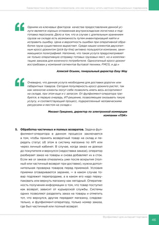 46
Фулфилмент для интернет-торговли
Характеристики фулфилмент-операторов, или как магазину читать карточки потенциальных подрядчиков
5.	 Обработка частичных и полных возвратов. Задача фул-
филмент-оператора в данном процессе заключается
в том, чтобы принять возвратный товар на склад и пе-
редать статус об этом в систему магазина по API или
через личный кабинет. В случае, когда заказ не доехал
до покупателя и вернулся (недоставка заказа), оператор
разбирает заказ на товары и снова добавляет их в сток.
Если же от заказа отказались уже после вскрытия (пол-
ный или частичный возврат при доставке), нужна допол-
нительная проверка товаров перед приемкой. Условия
приемки оговариваются заранее, — в каком случае то-
вар подлежит перепродаже, а в каком его надо переу-
паковать или вернуть магазину как негодный. Оператив-
ность получения информации о том, что товар поступил
как возврат, зависит от курьерской службы. Системы
одних позволяют разделить заказ на товары и отметить
тот, что вернулся, другие передают магазину, следова-
тельно, и фулфилмент-оператору, только номер заказа,
где был частичный или полный возврат.
‘‘
	 Одними из ключевых факторов  качества предоставления данной ус-
луги является хорошо отлаженная внутрискладская логистика и под-
готовка персонала. Дело в том, что в случае с длительным хранением
грузов на складе есть возможность путем инвентаризаций найти и
исправить ошибку. Цена и вероятность ошибки при оперативной обра-
ботке груза существенно вырастает. Среди наших клиентов двухэтап-
ным кросс-докингом (pick-by-line) активно пользуются компании, зани-
мающиеся полиграфией. Напомню, что такая услуга предусматривает
не только оперативную отправку готовых грузовых мест, но и комплек-
тацию заказов для конечного потребителя. Одноэтапный кросс-докинг
востребован у компаний сегментов бытовой техники, FMСG, и др.»
Алексей Оськин, генеральный директор Easy Way
‘‘
	 Очевидно, что данная услуга необходима для доставки дорогих или
габаритных товаров. Сегодня популярность кросс-докинга растет, так
как немногие клиенты могут себе позволить иметь весь ассортимент
на складе, при этом еще и с запасом. От фулфилмент-оператора тре-
буется, в первую очередь, ИТ-решение, позволяющее оказывать такую
услугу, и соответствующий процесс, подкрепленный человеческими
ресурсами и местом на складе.»
Михаил Гриценко, директор по электронной коммерции
компании «ПЭК»
 