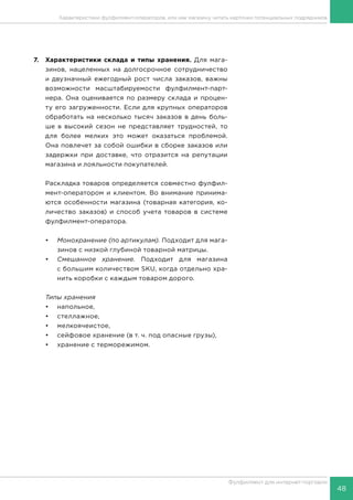 48
Фулфилмент для интернет-торговли
Характеристики фулфилмент-операторов, или как магазину читать карточки потенциальных подрядчиков
7.	 Характеристики склада и типы хранения. Для мага-
зинов, нацеленных на долгосрочное сотрудничество
и двузначный ежегодный рост числа заказов, важны
возможности масштабируемости фулфилмент-парт­
нера. Она оценивается по размеру склада и процен-
ту его загруженности. Если для крупных операторов
обработать на несколько тысяч заказов в день боль-
ше в высокий сезон не представляет трудностей, то
для более мелких это может оказаться проблемой.
Она повлечет за собой ошибки в сборке заказов или
задержки при доставке, что отразится на репутации
магазина и лояльности покупателей.
Раскладка товаров определяется совместно фулфил-
мент-оператором и клиентом. Во внимание принима-
ются особенности магазина (товарная категория, ко-
личество заказов) и способ учета товаров в системе
фулфилмент-оператора.
•	 Монохранение (по артикулам). Подходит для мага-
зинов с низкой глубиной товарной матрицы.
•	 Смешанное хранение. Подходит для магазина
с большим количеством SKU, когда отдельно хра-
нить коробки с каждым товаром дорого.
Типы хранения
•	напольное,
•	стеллажное,
•	мелкоячеистое,
•	 сейфовое хранение (в т. ч. под опасные грузы),
•	 хранение с терморежимом.
 