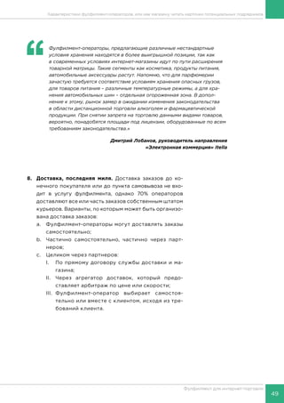 49
Фулфилмент для интернет-торговли
8.	 Доставка, последняя миля. Доставка заказов до ко-
нечного покупателя или до пункта самовывоза не вхо-
дит в услугу фулфилмента, однако 70% операторов
доставляют все или часть заказов собственным штатом
курьеров. Варианты, по которым может быть организо-
вана доставка заказов:
a.	 Фулфилмент-операторы могут доставлять заказы
самостоятельно;
b.	 Частично самостоятельно, частично через парт-
неров;
c.	 Целиком через партнеров:
I.	 По прямому договору службы доставки и ма-
газина;
II.	 Через агрегатор доставок, который предо-
ставляет арбитраж по цене или скорости;
III.	Фулфилмент-оператор выбирает самостоя-
тельно или вместе с клиентом, исходя из тре-
бований клиента.
Характеристики фулфилмент-операторов, или как магазину читать карточки потенциальных подрядчиков
‘‘
	 Фулфилмент-операторы, предлагающие различные нестандартные
условия хранения находятся в более выигрышной позиции, так как
в современных условиях интернет-магазины идут по пути расширения
товарной матрицы. Такие сегменты как косметика, продукты питания,
автомобильные аксессуары растут. Напомню, что для парфюмерии
зачастую требуется соответствие условиям хранения опасных грузов,
для товаров питания – различные температурные режимы, а для хра-
нения автомобильных шин – отдельная огороженная зона. В допол-
нение к этому, рынок замер в ожидании изменения законодательства
в области дистанционной торговли алкоголем и фармацевтической
продукции. При снятии запрета на торговлю данными видами товаров,
вероятно, понадобятся площади под лицензии, оборудованные по всем
требованиям законодательства.»
Дмитрий Лобанов, руководитель направления
«Электронная коммерция» Itella
 