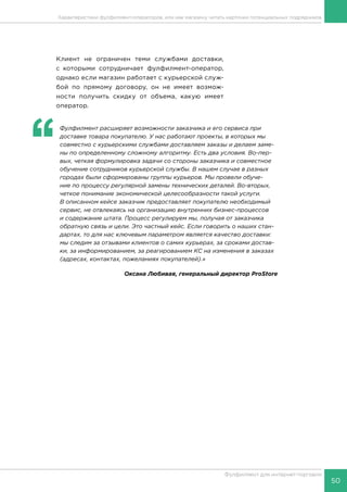 50
Фулфилмент для интернет-торговли
Клиент не ограничен теми службами доставки,
с которыми сотрудничает фулфилмент-оператор,
однако если магазин работает с курьерской служ-
бой по прямому договору, он не имеет возмож-
ности получить скидку от объема, какую имеет
оператор.
‘‘
	 Фулфилмент расширяет возможности заказчика и его сервиса при
доставке товара покупателю. У нас работают проекты, в которых мы
совместно с курьерскими службами доставляем заказы и делаем заме-
ны по определенному сложному алгоритму. Есть два условия. Во-пер-
вых, четкая формулировка задачи со стороны заказчика и совместное
обучение сотрудников курьерской службы. В нашем случае в разных
городах были сформированы группы курьеров. Мы провели обуче-
ние по процессу регулярной замены технических деталей. Во-вторых,
четкое понимание экономической целесообразности такой услуги.
В описанном кейсе заказчик предоставляет покупателю необходимый
сервис, не отвлекаясь на организацию внутренних бизнес-процессов
и содержание штата. Процесс регулируем мы, получая от заказчика
обратную связь и цели. Это частный кейс. Если говорить о наших стан-
дартах, то для нас ключевым параметром является качество доставки:
мы следим за отзывами клиентов о самих курьерах, за сроками достав-
ки, за информированием, за реагированием КС на изменения в заказах
(адресах, контактах, пожеланиях покупателей).»
Оксана Любивая, генеральный директор ProStore
Характеристики фулфилмент-операторов, или как магазину читать карточки потенциальных подрядчиков
 