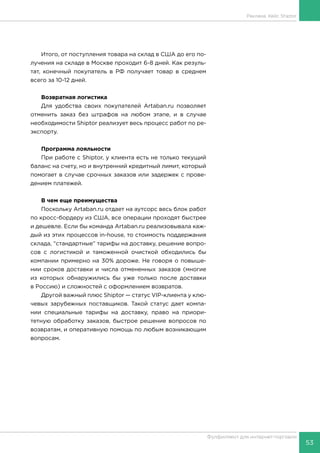 53
Фулфилмент для интернет-торговли
Итого, от поступления товара на склад в США до его по-
лучения на складе в Москве проходит 6-8 дней. Как резуль-
тат, конечный покупатель в РФ получает товар в среднем
всего за 10-12 дней.
Возвратная логистика
Для удобства своих покупателей Artaban.ru позволяет
отменить заказ без штрафов на любом этапе, и в случае
необходимости Shiptor реализует весь процесс работ по ре-
экспорту.
Программа лояльности
При работе с Shiptor, у клиента есть не только текущий
баланс на счету, но и внутренний кредитный лимит, который
помогает в случае срочных заказов или задержек с прове-
дением платежей.
В чем еще преимущества
Поскольку Artaban.ru отдает на аутсорс весь блок работ
по кросс-бордеру из США, все операции проходят быстрее
и дешевле. Если бы команда Artaban.ru реализовывала каж-
дый из этих процессов in-house, то стоимость поддержания
склада, “стандартные” тарифы на доставку, решение вопро-
сов с логистикой и таможенной очисткой обходились бы
компании примерно на 30% дороже. Не говоря о повыше-
нии сроков доставки и числа отмененных заказов (многие
из которых обнаружились бы уже только после доставки
в Россию) и сложностей с оформлением возвратов.
Другой важный плюс Shiptor — статус VIP-клиента у клю-
чевых зарубежных поставщиков. Такой статус дает компа-
нии специальные тарифы на доставку, право на приори-
тетную обработку заказов, быстрое решение вопросов по
возвратам, и оперативную помощь по любым возникающим
вопросам.
Реклама. Кейс Shiptor
 