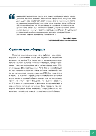 54
Фулфилмент для интернет-торговли
Реклама. Кейс Shiptor
‘‘
	 Нам нравится работать с Shiptor. Для каждого процесса (выкуп товара,
доставка, решение проблем, растаможка, оформление возвратов и так
далее) для нас в Shiptor есть свой человек. Схема отлажена, поставле-
на на рельсы, каждый знает, как, что и когда ему надо делать. Объемы
достаточно большие, так что, разумеется, случаются и ошибки, но их
крайне мало. За три года совместной работы у меня сложились отлич-
ные отношения минимум с десятком сотрудников Shiptor. Это успешный
и правильный симбиоз: мы принимаем заказы, а команда Shiptor —
доставляет. Каждый занимается своим делом.»
Сергей Пузанов,
генеральный директор Artaban.ru
О рынке кросс-бордера
Покупка товаров напрямую из-за рубежа — или кросс-
бордер — заманчивая ниша для крупных и небольших
интернет-магазинов. Этот рынок растет взрывными темпами:
только с 2015 по 2016 год количество товаров, которые рос-
сияне совершают напрямую из-за рубежа выросло на 33%,
с $6 млрд. до $8 млрд (по данным РБК). Этому способствует
то, что в России — один из самых высоких таможенных ли-
митов на ввозимые товары в мире: до €1000 на покупателя
в месяц. По оценкам Shiptor, даже если этот лимит снизится
в пять раз, до условных 200 евро в месяц, то и это не поставит
крест на нише кросс-бордера. По оценке сервиса,
до 200 евро — средний чек покупателя в американских и
европейских интернет-магазинах. Если говорить про то-
вары с площадок вроде Aliexpress, то средний чек на по-
купателя падает еще ниже, и составляет около 20 евро.
 