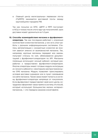 59
Фулфилмент для интернет-торговли
e.	 Главный центр магистральных перевозок почты
(ГЦМПП) занимается доставкой почты между
крупнейшими городами РФ.
Так как посылки из ОПС, ЦВПП и МРП поступают
в АСЦ и только после этого едут до получателей, срок
доставки может удлиниться на 1–2 дня.
10.	Способы взаимодействия магазина и фулфилмент-
оператора. Так как последние работают с огромным
количеством клиентов-магазинов, у них есть опыт ра-
боты с разными информационными системами. Сте-
пень автоматизации с конкретным клиентом во мно-
гом зависит именно от возможностей магазина. Так,
например, крупные магазины передают все заказы,
получают статусы по ним, обмениваются докумен-
тацией с фулфилмент-оператором по API. Магазины
поменьше используют личный кабинет, который раз-
работан и предоставлен фулфилмент-оператором.
Многие операторы имеют готовые модули интеграции
их личного кабинета с некоторыми распространенны-
ми CMS магазина. Модуль позволяет транслировать
условия доставки курьером или в пункт самовывоза
на сайте магазина. Также заказ может попасть в систе-
му фулфилмент-оператора напрямую от покупателя.
Если фулфилмент предоставляет свой колл-центр, со-
трудники оформляют заказ прямо в систему. И способ,
который используют большинство мелких интернет-
магазинов, — это передача заказов в excel-файле.
Характеристики фулфилмент-операторов, или как магазину читать карточки потенциальных подрядчиков
 
