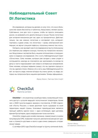 6
Фулфилмент для интернет-торговли
Исследования, которые мы делаем, в силу того, что они в боль-
шинстве своем бесплатны и публичны, безусловно, меняют рынок.
Собственно, они для того и нужны, чтобы не просто описывать
рынок, но развивать его, делать больше и лучше. Рынок логистики
для интернет-магазинов для нас один из приоритетных. Действи-
тельно, так как именно логистика и составляет суть интернет-
торговли, и даже слова, что логистика — кровь электронной ком-
мерции, не звучат слишком пафосно, поскольку именно так и есть.
Сегодня у нас выходит уже 4 исследования в год по этому рынку
(их перечень вы найдете в конце), поэтому мы попросили несколь-
ких безусловных экспертов быть нашими оппонентами и помощни-
ками в создании исследования. Это и есть Наблюдательный Совет
«Логистика». Семь человек, которые уже сегодня с нами спорят и
соглашаются, никогда не стесняются нас критиковать (и всегда по
делу) и часто подсказывают нам новые и интересные направления.
Семь человек, которые первыми скажут, что мы сделали хорошо и
что мы сделали плохо. Именно это и есть наш Наблюдательный Со-
вет: не просто люди, мнение которых мы очень ценим, но люди, ко-
торых мы попросили быть нашими критиками. Теперь официально.
Федор Вирин. Партнер Data Insight
CheckOut — это агрега­тор служб доставки, п­озволяющий полу-
чить д­оступ к услугам ведущ­их логистических операторов, более
чем к 4500 пунктов выда­чи заказов и постамат­ов, 41 900 отделе-
ний ­«Почты России», а так­же десяткам тысяч кур­ьеров по всей
террито­рии нашей страны.  Клю­чевым преимуществом я­вляется
принцип работ­ы одного окна — одна ­интеграция, один дого­вор,
единая бухгалтер­ия, одна операционная­точка контакта.
CheckOut, ­модуль для онлайн-магази­на, совместимый со в­семи
популярными CMS, позволяет пол­учить автоматический ­расчет сро-
ков и стоим­ости доставки и всего­в два клика совершит­ь отправ-
ление товара.­
С октября 2015 года CheckOut входит в группу компаний Avito.
Герман Ивкин,
основатель CheckOut.ru
Наблюдательный Совет
DI Логистика
 
