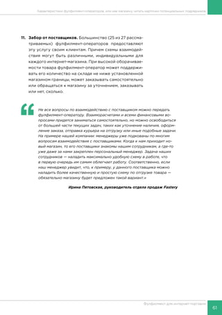 61
Фулфилмент для интернет-торговли
11.	 Забор от поставщиков. Большинство (25 из 27 рассма-
триваемых) фулфилмент-операторов предоставляют
эту услугу своим клиентам. Причем схемы взаимодей-
ствия могут быть различными, индивидуальными для
каждого интернет-магазина. При высокой оборачивае-
мости товара фулфилмент-оператор может поддержи-
вать его количество на складе не ниже установленной
магазином границы, может заказывать самостоятельно
или обращаться к магазину за уточнением, заказывать
или нет, сколько.
‘‘
	 Не все вопросы по взаимодействию с поставщиком можно передать
фулфилмент-оператору. Взаиморасчетами и всеми финансовыми во-
просами придется заниматься самостоятельно, но можно освободиться
от большей части текущих задач, таких как уточнение наличия, оформ-
ление заказа, отправка курьера на отгрузку или иные подобные задачи.
На примере нашей компании: менеджеры уже подкованы по многим
вопросам взаимодействия с поставщиками. Когда к нам приходит но-
вый магазин, то его поставщики знакомы нашим сотрудникам, а где-то
уже даже за нами закреплен персональный менеджер. Задача наших
сотрудников — наладить максимально удобную схему в работе, что
в первую очередь им самим облегчает работу. Соответственно, если
наш менеджер увидит, что, к примеру, у данного поставщика можно
наладить более качественную и простую схему по отгрузке товара —
обязательно магазину будет предложен такой вариант.»
Ирина Пятовская, руководитель отдела продаж Fastery
Характеристики фулфилмент-операторов, или как магазину читать карточки потенциальных подрядчиков
 