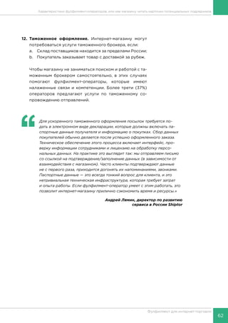 62
Фулфилмент для интернет-торговли
12.	Таможенное оформление. Интернет-магазину могут
потребоваться услуги таможенного брокера, если:
a.	 Склад поставщиков находится за пределами России;
b.	 Покупатель заказывает товар с доставкой за рубеж.
Чтобы магазину не заниматься поиском и работой с та-
моженным брокером самостоятельно, в этих случаях
помогают фулфилмент-операторы, которые имеют
налаженные связи и компетенции. Более трети (37%)
операторов предлагают услуги по таможенному со-
провождению отправлений.
‘‘
	 Для ускоренного таможенного оформления посылок требуется по-
дать в электронном виде декларации, которые должны включать па-
спортные данные получателя и информацию о покупках. Сбор данных
покупателей обычно делается после успешно оформленного заказа.
Техническое обеспечение этого процесса включает интерфейс, про-
верку информации сотрудниками и лицензию на обработку персо-
нальных данных. На практике это выглядит так: мы отправляем письмо
со ссылкой на подтверждение/заполнение данных (в зависимости от
взаимодействия с магазином). Часто клиенты подтверждают данные
не с первого раза, приходится догонять их напоминаниями, звонками.
Паспортные данные — это всегда тонкий вопрос для клиента, и это
нетривиальная техническая инфраструктура, которая требует затрат
и опыта работы. Если фулфилмент-оператор умеет с этим работать, это
позволит интернет-магазину прилично сэкономить время и ресурсы.»
Андрей Лямин, директор по развитию
сервиса в России Shiptor
Характеристики фулфилмент-операторов, или как магазину читать карточки потенциальных подрядчиков
 