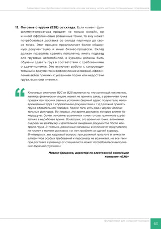 63
Фулфилмент для интернет-торговли
13.	 Оптовые отгрузки (В2В) со склада. Если клиент фул-
филмент-оператора продает не только онлайн, но
и имеет оффлайновые розничные точки, то ему может
потребоваться доставка со склада партнера до сво-
их точек. Этот процесс предполагает более обшир-
ную документацию и иные бизнес-процессы. Склад
должен позволять хранить попалетно, иметь подъезд
для грузовых автомобилей, а курьеры должны быть
обучены сдавать груз в соответствии с требованиями
о сдаче-приемке. Это включает работу с сопроводи-
тельными документами (оформление и сверка), оформ-
ление актов приемки с указанием порчи или недостачи
груза, если они имеются.
‘‘
	 Ключевым отличием B2C от B2B является то, что конечный покупатель,
являясь физическим лицом, может не принять заказ, а розничная точка
продаж при прочих равных условиях (верный адрес получателя, непо-
врежденный груз с корректными документами и т.д.) должна принять
груз в обязательном порядке. Кроме того, есть ряд и других отличи-
тельных факторов. Во-первых, это время доставки, которое влияет на
маршруты: более половины розничных точек готовы принимать грузы
только в нерабочее время. Во-вторых, это время на точке: возможны
очереди на разгрузку и длительное ожидание документов после кон-
троля груза. В-третьих, розничные магазины, в отличие от покупателей,
не платят в момент доставки, т.е. нет проблем со сдачей курьеру.
В-четвертых, это кадровый вопрос: при должной простоте и четкости
алгоритмов особых требований к персоналу не возникает, но все-таки
при доставке в розницу от специалиста может потребоваться выполне-
ние функций грузчика.»
Михаил Гриценко, директор по электронной коммерции
компании «ПЭК»
Характеристики фулфилмент-операторов, или как магазину читать карточки потенциальных подрядчиков
 
