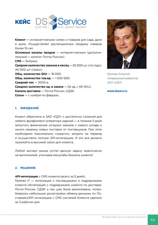 64
Фулфилмент для интернет-торговли
КЕЙС
Клиент — интернет-магазин семян и товаров для сада, дачи
и дома. Осуществляет дистанционную продажу товаров
более 10 лет.
Основные каналы продаж — интернет-магазин (дополни-
тельный — каталог Почты России).
CMS — Битрикс.
Среднее количество заказов в месяц — 20 000 шт. (по году),
40 000 шт (сезон).
Общ. количество SKU — 18 000.
Общ. количество тов.ед. — 1 630 000.
Средний чек — 2000 р.
Среднее количество ед. в заказе — 56 ед. ( 40 SKU).
Каналы доставки — Почта России, СДЭК.
Сезон — с ноября по февраль.
1.	ОЖИДАНИЕ
Клиент обратился в ЗАО «СДТ» с достаточно сложной для
любого фулфилмент-оператора задачей — в течение 5 дней
запустить физические отгрузки заказов с нового склада и
начать приемку новых поставок от поставщиков. При этом
необходимо максимально сократить затраты на переезд
и осуществить полную API-интеграцию. И это все должно
произойти в высокий сезон для клиента.
Любой эксперт рынка сочтет данную задачу практически
не выполнимой, учитывая масштабы бизнеса клиента!
2.	РЕШЕНИЕ
API-интеграция с СMS клиента (всего за 5 дней).
Прямая IT — интеграция с поставщиками и подрядчиками
клиента (Интеграция с подрядчиками клиента по доставке:
Почта России, СДЭК у нас уже была реализована, потре-
бовались небольшие донастройки обмена данными по По-
ставкам)/API интеграцию с CMS системой Клиента сделали
за 3 рабочих дня.
Грязнев Алексей,
генеральный директор
ЗАО «СДТ»
www.dsserv.ru
 