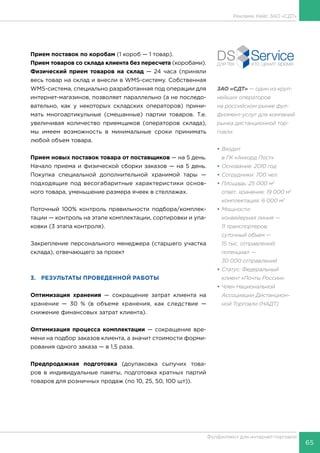 65
Фулфилмент для интернет-торговли
ЗАО «СДТ» — один из круп-
нейших операторов
на российском рынке фул-
филмент-услуг для компаний
рынка дистанционной тор-
говли:
•	Входит
в ГК «Аккорд Пост»
•	Основание: 2010 год
•	Сотрудники: 700 чел.
•	Площадь: 25 000 м2
	 ответ. хранение: 19 000 м2
	 комплектация: 6 000 м2
•	Мощности:
	 конвейерная линия —
11 транспортеров;
	 суточный объем —
15 тыс. отправлений;
	 потенциал —
30 000 отправлений
•	Статус: Федеральный
клиент «Почты России»
•	Член Национальной
Ассоциации Дистанцион-
ной Торговли (НАДТ)
Прием поставок по коробам (1 короб — 1 товар).
Прием товаров со склада клиента без пересчета (коробами).
Физический прием товаров на склад — 24 часа (приняли
весь товар на склад и внесли в WMS-систему. Собственная
WMS-система, специально разработанная под операции для
интернет-магазинов, позволяет параллельно (а не последо-
вательно, как у некоторых складских операторов) прини-
мать многоартикульные (смешанные) партии товаров. Т.е.
увеличивая количество приемщиков (операторов склада),
мы имеем возможность в минимальные сроки принимать
любой объем товара.
Прием новых поставок товара от поставщиков — на 5 день.
Начало приема и физической сборки заказов — на 5 день.
Покупка специальной дополнительной хранимой тары —
подходящие под весогабаритные характеристики основ-
ного товара, уменьшение размера ячеек в стеллажах.
Поточный 100% контроль правильности подбора/комплек-
тации — контроль на этапе комплектации, сортировки и упа-
ковки (3 этапа контроля).
Закрепление персонального менеджера (старшего участка
склада), отвечающего за проект
3.	 РЕЗУЛЬТАТЫ ПРОВЕДЕННОЙ РАБОТЫ
Оптимизация хранения — сокращение затрат клиента на
хранение — 30 % (в объеме хранения, как следствие —
снижение финансовых затрат клиента).
Оптимизация процесса комплектации — сокращение вре-
мени на подбор заказов клиента, а значит стоимости форми-
рования одного заказа — в 1,5 раза.
Предпродажная подготовка (доупаковка сыпучих това-
ров в индивидуальные пакеты, подготовка кратных партий
товаров для розничных продаж (по 10, 25, 50, 100 шт)).
Реклама. Кейс ЗАО «СДТ»
 