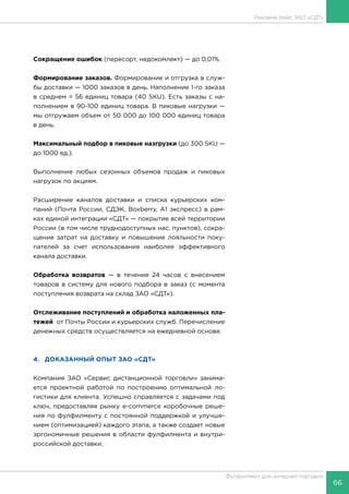 66
Фулфилмент для интернет-торговли
Реклама. Кейс ЗАО «СДТ»
Сокращение ошибок (пересорт, недокомлект) — до 0,01%.
Формирование заказов. Формирование и отгрузка в служ-
бы доставки — 1000 заказов в день. Наполнение 1-го заказа
в среднем = 56 единиц товара (40 SKU). Есть заказы с на-
полнением в 90-100 единиц товара. В пиковые нагрузки —
мы отгружаем объем от 50 000 до 100 000 единиц товара
в день.
Максимальный подбор в пиковые назгрузки (до 300 SKU —
до 1000 ед.).
Выполнение любых сезонных объемов продаж и пиковых
нагрузок по акциям.
Расширение каналов доставки и списка курьерских ком-
паний (Почта России, СДЭК, Boxberry, А1 экспресс) в рам-
ках единой интеграции «СДТ» — покрытие всей территории
России (в том числе труднодоступных нас. пунктов), сокра-
щение затрат на доставку и повышение лояльности поку-
пателей за счет использования наиболее эффективного
канала доставки.
Обработка возвратов — в течение 24 часов с внесением
товаров в систему для нового подбора в заказ (с момента
поступления возврата на склад ЗАО «СДТ»).
Отслеживание поступлений и обработка наложенных пла-
тежей от Почты России и курьерских служб. Перечисление
денежных средств осуществляется на ежедневной основе.
4.	 ДОКАЗАННЫЙ ОПЫТ ЗАО «СДТ»
Компания ЗАО «Сервис дистанционной торговли» занима-
ется проектной работой по построению оптимальной ло-
гистики для клиента. Успешно справляется с задачами под
ключ, предоставляя рынку e-commerce коробочные реше-
ния по фулфилменту с постоянной поддержкой и улучше-
нием (оптимизацией) каждого этапа, а также создает новые
эргономичные решения в области фулфилмента и внутри-
российской доставки.
 