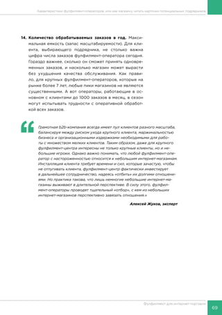 69
Фулфилмент для интернет-торговли
14.	Количество обрабатываемых заказов в год. Макси-
мальная емкость (запас масштабируемости). Для кли-
ента, выбирающего подрядчика, не столько важна
цифра числа заказов фулфилмент-оператора сегодня.
Гораздо важнее, сколько он сможет принять одновре-
менных заказов, и насколько магазин может вырасти
без ухудшения качества обслуживания. Как прави-
ло, для крупных фулфилмент-операторов, которые на
рынке более 7 лет, любые пики магазинов не являются
существенными. А вот операторы, работающие в ос-
новном с клиентами до 1000 заказов в месяц, в сезон
могут испытывать трудности с оперативной обработ-
кой всех заказов.
‘‘
	 Грамотная b2b-компания всегда имеет пул клиентов разного масштаба,
балансируя между риском ухода крупного клиента, маржинальностью
бизнеса и организационными издержками необходимыми для рабо-
ты с множеством мелких клиентов. Таким образом, даже для крупного
фулфилмент-центра интересны не только крупные клиенты, но и не-
большие игроки. Однако важно понимать, что любой фулфилмент-опе-
ратор с настороженностью относится к небольшим интернет-магазинам.
Инсталляция клиента требует времени и сил, которые зачастую, чтобы
не отпугивать клиента, фулфилмент-центр фактически инвестирует
в дальнейшее сотрудничество, надеясь «отбить» их долгими отношени-
ями. Но практика такова, что лишь немногие небольшие интернет-ма-
газины выживают в длительной перспективе. В силу этого, фулфил-
мент-операторы проводят тщательный «отбор», с кем из небольших
интернет-магазинов перспективно завязать отношения.»
Алексей Жуков, эксперт
Характеристики фулфилмент-операторов, или как магазину читать карточки потенциальных подрядчиков
 