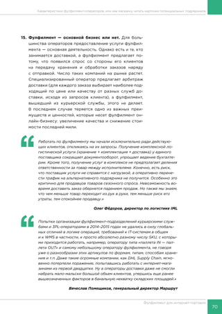 70
Фулфилмент для интернет-торговли
15.	Фулфилмент — основной бизнес или нет. Для боль-
шинства операторов предоставление услуги фулфил-
мента — основная деятельность. Однако есть и те, кто
занимается доставкой, а фулфилмент предлагает по-
тому, что появился спрос со стороны его клиентов
на передачу хранения и обработки заказов наряду
с отправкой. Число таких компаний на рынке растет.
Специализированный оператор предлагает арбитраж
доставки (для каждого заказа выбирает наиболее под-
ходящий по цене или качеству от разных служб до-
ставки, исходя из запросов клиента), а фулфилмент,
вышедший из курьерской службы, этого не делает.
В последнем случае теряется одно из важных преи-
муществ и ценностей, которые несет фулфилмент он-
лайн-бизнесу: увеличение качества и снижение стои-
мости последней мили.
‘‘
	 Работать по фулфилменту мы начали исключительно ради действую-
щих клиентов, откликаясь на их запросы. Получение комплексной ло-
гистической услуги (хранение + комплектация + доставка) у единого
поставщика сокращает документооборот, упрощает ведение бухгалте-
рии. Кроме того, получение услуг в комплексе не предполагает деления
ответственности за товар между исполнителями. Конечно, есть риск,
что поставщик услуги не справится с нагрузкой, а оперативно перене-
сти трафик на альтернативного подрядчика не получится. Особенно это
критично для продавцов товаров сезонного спроса. Невозможность во-
время доставить заказ обернется падением продаж. Но также мы знаем,
что чем меньше товар переходит из рук в руки, тем меньше риск его
утраты, тем спокойнее продавцу.»
Олег Фёдоров, директор по логистике IML
‘‘
	 Попытки организации фулфилмент-подразделений курьерскими служ-
бами и 3PL-операторами в 2014–2015 годах не удались в силу глобаль-
ных отличий в логике операций, требований к IT-системам в общем
и к WMS в частности, к просто абсолютно разному числу SKU, с которы-
ми приходится работать, например, оператору типа «паллета IN — пал-
лета OUT» и самому небольшому оператору фулфилмента, не говоря
уже о разнообразии этих артикулов по формам, типам, способам хране-
ния и т.п. Даже такие огромные компании, как DHL Supply Chain, мгно-
венно потерпели поражение, попытавшись работать с интернет-мага-
зинами из первой двадцатки. Ну а операторы доставки даже не смогли
набрать мало-мальски большой объем клиентов, упершись еще ранее
вышеозначенных факторов в банальную нехватку складских площадей.»
Вячеслав Помещиков, генеральный директор Маршрут
Характеристики фулфилмент-операторов, или как магазину читать карточки потенциальных подрядчиков
 