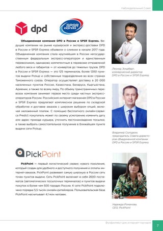 7
Фулфилмент для интернет-торговли
Наблюдательный Совет
Объединенная компания DPD в России и SPSR Express. Ве-
дущие компании на рынке курьерской и экспресс-доставки DPD
в России и SPSR Express объявили о слиянии в начале 2017 года.
Объединенная компания стала крупнейшим в России негосудар-
ственным федеральным экспресс-оператором и единственным
перевозчиком, одинаково компетентным в перевозке отправлений
любого веса и габаритов — от конвертов до тяжелых грузов. DPD
в России и SPSR Express — это 125 терминалов, более 1200 пунк-
тов выдачи Pickup и собственные подразделения во всех странах
Таможенного союза. Оператор осуществляет доставку в 20 000
населенных пунктов России, Казахстана, Беларуси, Кыргызстана,
Армении, а также по всему миру. По объему трансграничных пере-
возок компания занимает первое место среди частных экспресс-
операторов России. Российским интернет-магазинам DPD в России
и SPSR Express предлагают комплексное решение по складской
обработке и доставке заказов с широким выбором опций, вклю-
чая наложенный платеж. С помощью бесплатного онлайн-серви-
са Predict покупатель может по своему усмотрению изменить дату
или адрес приезда курьера, уточнить местонахождение посылки,
а также выбрать самостоятельное получение в ближайшем пункте
выдачи сети Pickup.
PickPoint — первый логистический сервис нового поколения,
который создан для удобного и доступного получения и оплаты ин-
тернет-заказов. PickPoint развивает самую широкую в России сеть
точек пунктов выдачи. Сеть PickPoint включает в себя 2600 поста-
матов (автоматических посылочных терминалов) и пунктов выдачи
покупок в более чем 500 городах России. К сети PickPoint подклю-
чено порядка 5,5 тысяч онлайн-ритейлеров. Пользовательская база
PickPoint насчитывает 4,1 млн человек.
Леонид Зондберг,
коммерческий директор
DPD в России и SPSR Express
Владимир Солодкин,
председатель Совета директо-
ров объединенной компании
DPD в России и SPSR Express
Надежда Романова,
CEO, PickPoint
 