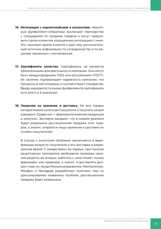 71
Фулфилмент для интернет-торговли
16.	Интеграция с маркетплейсами и каталогами. Некото-
рые фулфилмент-операторы заключают партнерство
с площадками по продаже товаров и могут предло-
жить своим клиентам упрощенную интеграцию с ними.
Это экономит время клиента и дает ему дополнитель-
ный источник информации по сотрудничеству и по ре-
шению связанных с ним вопросов.
17.	Сертификаты качества. Сертификаты не являются
обязательными для деятельности компании. Они могут
быть международными (ISO) или российскими (ГОСТ).
Их наличие подтверждает надежность компании, что
процессы в ней отлажены и соответствуют стандартам.
Ввиду неразвитости рынка фулфилмента сертификаты
есть всего у 4 компаний.
18.	Лицензии на хранение и доставку. Не все товары
сегодня можно купить дистанционно и получить на дом
курьером. Среди них — фармакологическая продукция
и алкоголь. Эксперты ожидают, что в скором времени
будет разрешена дистанционная продажа этих това-
ров, а значит, откроется ниша хранения и доставки их
онлайн-покупателям.
В случае с алкоголем проблема заключается в вери-
фикации возраста покупателя и его доставки в разре-
шенное время. С лекарствами, во-первых, при покупке
рецептурных препаратов необходима проверка нали-
чия рецепта, во-вторых, работать с ними может только
фармацевт или провизор, а значит, и доставлять дол-
жен тоже он. Когда Минэкономразвития, Минпромторг,
Минфин и Минздрав разработают комплекс мер по
урегулированию названных проблем, дистанционная
продажа будет разрешена.
Характеристики фулфилмент-операторов, или как магазину читать карточки потенциальных подрядчиков
 