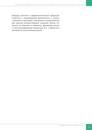 72
Фулфилмент для интернет-торговли
Продажа алкоголя и фармакологической продукции
относится к лицензируемой деятельности, а значит,
и хранение с доставкой тоже должны осуществляться
при наличии соответствующих лицензий. Сейчас ли-
цензия на хранение и перевозку фармацевтической
и алкоголесодержащей продукции есть у единичных
компаний на логистическом рынке.
Характеристики фулфилмент-операторов, или как магазину читать карточки потенциальных подрядчиков
 