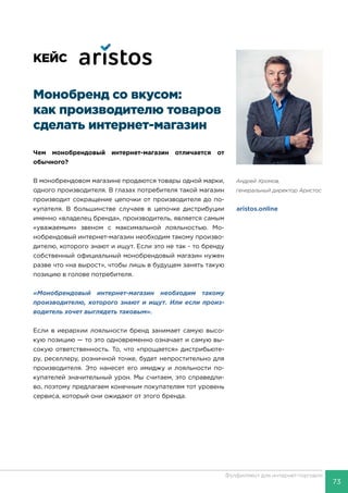 73
Фулфилмент для интернет-торговли
Андрей Хромов,
генеральный директор Аристос
aristos.online
КЕЙС
Монобренд со вкусом:
как производителю товаров
сделать интернет-магазин
Чем монобрендовый интернет-магазин отличается от
обычного?
В монобрендовом магазине продаются товары одной марки,
одного производителя. В глазах потребителя такой магазин
производит сокращение цепочки от производителя до по-
купателя. В большинстве случаев в цепочке дистрибуции
именно «владелец бренда», производитель, является самым
«уважаемым» звеном с максимальной лояльностью. Мо-
нобрендовый интернет-магазин необходим такому произво-
дителю, которого знают и ищут. Если это не так - то бренду
собственный официальный монобрендовый магазин нужен
разве что «на вырост», чтобы лишь в будущем занять такую
позицию в голове потребителя.
«Монобрендовый интернет-магазин необходим такому
производителю, которого знают и ищут. Или если произ-
водитель хочет выглядеть таковым».
Если в иерархии лояльности бренд занимает самую высо-
кую позицию — то это одновременно означает и самую вы-
сокую ответственность. То, что «прощается» дистрибьюте-
ру, реселлеру, розничной точке, будет непростительно для
производителя. Это нанесет его имиджу и лояльности по-
купателей значительный урон. Мы считаем, это справедли-
во, поэтому предлагаем конечным покупателям тот уровень
сервиса, который они ожидают от этого бренда.
 
