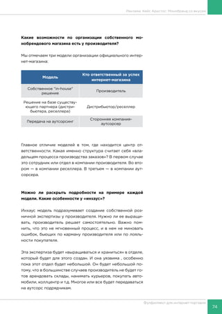74
Фулфилмент для интернет-торговли
Реклама. Кейс Аристос: Монобренд со вкусом
Какие возможности по организации собственного мо-
нобрендового магазина есть у производителя?
Мы отмечаем три модели организации официального интер-
нет-магазина:
Модель
Кто ответственный за успех
интернет-магазина
Собственное "in-house"
решение
Производитель
Решение на базе существу-
ющего партнера (дистри-
бьютера, реселлера)
Дистрибьютор/реселлер
Передача на аутсорсинг
Сторонняя компания-
аутсорсер
Главное отличие моделей в том, где находится центр от-
ветственности. Какая именно структура считает себя «вла-
дельцем процесса производства заказов»? В первом случае
это сотрудник или отдел в компании производителя. Во вто-
ром — в компании реселлера. В третьем — в компании аут-
сорсера.
Можно ли раскрыть подробности на примере каждой
модели. Какие особенности у «инхаус»?
Инхаус модель подразумевает создание собственной роз-
ничной экспертизы у производителя. Нужно ли ее выращи-
вать, производитель решает самостоятельно. Важно пом-
нить, что это не мгновенный процесс, и в нем не миновать
ошибок, бьющих по карману производителя или по лояль-
ности покупателя.
Эта экспертиза будет «выращиваться и храниться» в отделе,
который будет для этого создан. И она уязвима , особенно
пока этот отдел будет небольшой. Он будет небольшой по-
тому, что в большинстве случаев производитель не будет го-
тов арендовать склады, нанимать курьеров, покупать авто-
мобили, коллцентр и т.д. Многое или все будет передаваться
на аутсорс подрядчикам.
 