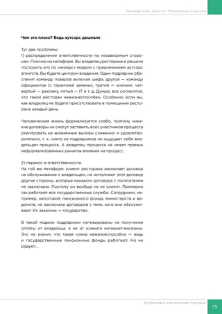 75
Фулфилмент для интернет-торговли
Чем это плохо? Ведь аутсорс дешевле
Тут две проблемы:
1) распределение ответственности по независимым сторо-
нам. Поясню на метафоре. Вы владелец ресторана и решили
построить его по «инхаус» модели с привлечением аутсорс
агентств. Вы будете центром владения. Один подрядчик обе-
спечит команду поваров включая шефа, другой — команду
официантов (с гарантией замены), третий — клининг, чет-
вертый — рекламу, пятый — IT и т. д. Думаю, все согласятся,
что такой ресторан нежизнеспособен. Особенно если вы,
как владелец не будете присутствовать в помещении ресто-
рана каждый день.
Человеческая жизнь формализуется слабо, поэтому ника-
кие договоры не смогут заставить всех участников процесса
реагировать на жизненные вызовы слаженно и удовлетво-
рительно, т. к. никто из подрядчиков не ощущает себя вла-
дельцем процесса. А владелец процесса не имеет прямых
неформализованных рычагов влияния на процесс.
2) перекос в ответственности.
На той же метафоре: клиент ресторана заключает договор
на обслуживание с владельцем, но исполняют этот договор
другие стороны, которые никакого договора с посетителем
не заключали. Поэтому он вообще не их клиент. Примерно
так работают все государственные службы. Сотрудники, на-
пример, налоговой, пенсионного фонда, министерств и ве-
домств, не заключали договоров с теми, кого они обслужи-
вают. Их заказчик — государство.
В такой модели подрядчики мотивированы на получение
оплаты от владельца, а не от клиента интернет-магазина.
Это не значит, что такая схема нежизнеспособна — ведь
и государственные пенсионные фонды работают. Но не
радуют...
Реклама. Кейс Аристос: Монобренд со вкусом
 