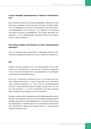 76
Фулфилмент для интернет-торговли
К чему приводит распределение и перекос ответственно-
сти?
Вы получаете посылку, которая повреждена. Обратив на это
внимание курьера логистической компании, которая рабо-
тает на подряде, вы услышите скорее всего: «Это вы в мага-
зин обращайтесь, мне что дали — то и привез». От магазина
же можно слышать в оправдание: «Это наши партнеры нас
подвели — мы их обязательно отругаем.» Вы не его клиент.
О чем с вами говорить?
Чем хороша модель организации на базе существующего
партнера?
Тем, что партнер уже существует. У партнера уже есть экс-
пертиза в продукции. Вероятно, уже и товар на складе есть...
Но?
Может и не быть никаких «но». Но чаще бывает. Если у пар-
тнера нет экспертизы в розничных интернет-продажах,
то он не сильно отличается от производителя, и мы обсуди-
ли возможные проблемы выше.
Если же у партнера экспертиза есть, то откуда она взя-
лась? Вероятнее всего у такого партнера есть собствен-
ный интернет-магазин и в этом случае монобрендовый
магазин производителя должен будет запускаться на тех
же «мощностях» — то есть некоторые или все ресурсы
будут разделяться между этими магазинами.
Однако, скорее всего официальный монобрендовый магазин
должен нести другие ценности и/или предоставлять другой
уровень сервисного обслуживания. И это будет очень труд-
но реализовать в рамках одних и тех же бизнес-процессов.
Как невозможно обеспечить бизнес-класс и эконом-класс
в одной машине такси.
Реклама. Кейс Аристос: Монобренд со вкусом
 