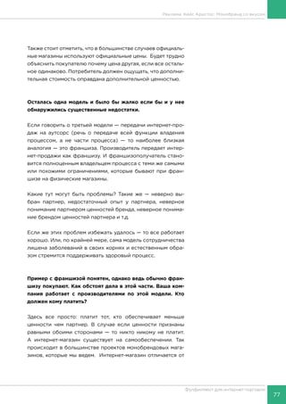 77
Фулфилмент для интернет-торговли
Также стоит отметить, что в большинстве случаев официаль-
ные магазины используют официальные цены. Будет трудно
объяснить покупателю почему цена другая, если все осталь-
ное одинаково. Потребитель должен ощущать, что дополни-
тельная стоимость оправдана дополнительной ценностью.
Осталась одна модель и было бы жалко если бы и у нее
обнаружились существенные недостатки.
Если говорить о третьей модели — передачи интернет-про-
даж на аутсорс (речь о передаче всей функции владения
процессом, а не части процесса) — то наиболее близкая
аналогия — это франшиза. Производитель передает интер-
нет-продажи как франшизу. И франшизополучатель стано-
вится полноценным владельцем процесса с теми же самыми
или похожими ограничениями, которые бывают при фран-
шизе на физические магазины.
Какие тут могут быть проблемы? Такие же — неверно вы-
бран партнер, недостаточный опыт у партнера, неверное
понимание партнером ценностей бренда, неверное понима-
ние брендом ценностей партнера и т.д.
Если же этих проблем избежать удалось — то все работает
хорошо. Или, по крайней мере, сама модель сотрудничества
лишена заболеваний в своих корнях и естественным обра-
зом стремится поддерживать здоровый процесс.
Пример с франшизой понятен, однако ведь обычно фран-
шизу покупают. Как обстоят дела в этой части. Ваша ком-
пания работает с производителями по этой модели. Кто
должен кому платить?
Здесь все просто: платит тот, кто обеспечивает меньше
ценности чем партнер. В случае если ценности признаны
равными обоими сторонами — то никто никому не платит.
А интернет-магазин существует на самообеспечении. Так
происходит в большинстве проектов монобрендовых мага-
зинов, которые мы ведем. Интернет-магазин отличается от
Реклама. Кейс Аристос: Монобренд со вкусом
 