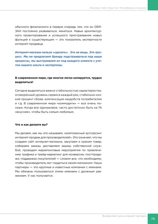 78
Фулфилмент для интернет-торговли
обычного физического в первую очередь тем, что он ОБЯ-
ЗАН постоянно развиваться, меняться. Навык архитектур-
ного проектирования и успешного пристраивания новых
функций к существующим — это показатель экспертности
интернет-продавца.
Интернет-магазин нельзя «сделать». Это не вещь. Это про-
цесс. Мы не предлагаем бренду подстраиваться под наши
процессы, мы выстраиваем их под каждого клиента с уче-
том нашего опыта и экспертизы.
В современном мире, где многое легко копируется, трудно
выделиться!
Сегодня выделяться важно стабильностью характеристик:
оговоренный уровень сервиса каждый раз, стабильно низ-
кий процент сбоев, компенсация неудобств потребителям
и т.д. В современном мире «коммодити» — все очень по-
хожи. Когда все одинаковое, часто достаточно быть на 1%
«вкуснее», чтобы быть самым любимым.
Что и как делаете вы?
Мы делаем, как мы это называем, «комплексный аутсорсинг
интернет-продаж для производителей». Это означает, что мы
создаем сайт интернет-магазина, закупаем и храним товар,
собираем заказы, доставляем заказы собственной служ-
бой, проводим маркетинговые мероприятия по привлече-
нию трафика и трейд-маркетинг для конверсии, постпрода-
жи, поддержка покупателей — словом все, что необходимо,
чтобы производитель мог гордиться своим магазином. Наши
партнеры — это крупные и известные компании с именами.
Мы обязаны пользоваться этими именами с должным ува-
жением. У нас получается.
Реклама. Кейс Аристос: Монобренд со вкусом
 